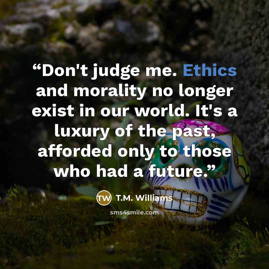 “Don't judge me. Ethics and morality no longer exist in our world. It's a luxury of the past, afforded only to those who had a future.” quote by T.M. Williams