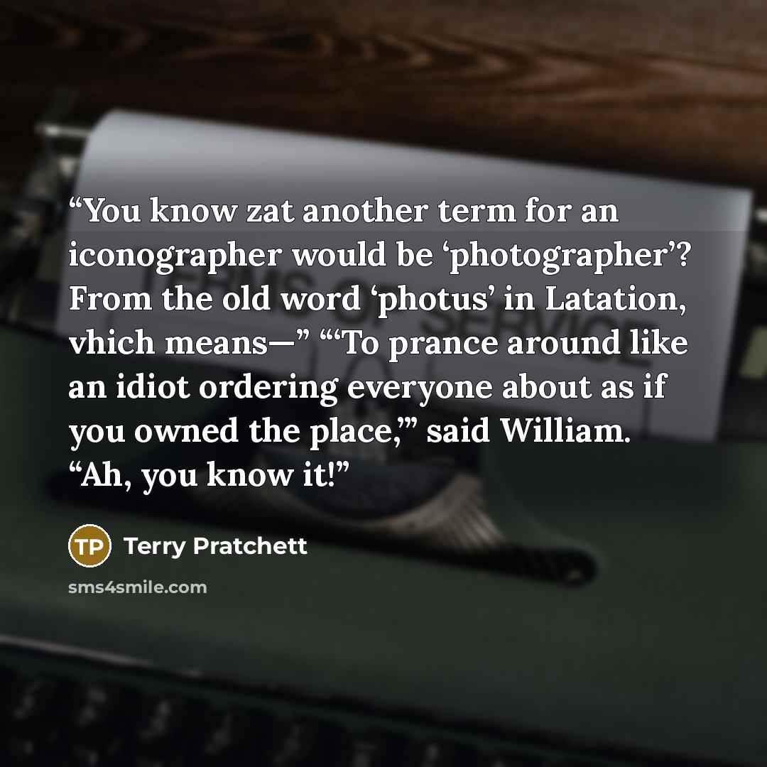 “You know zat another term for an iconographer would be ‘photographer’? From the old word ‘photus’ in Latation, vhich means—” “‘To prance around like an idiot ordering everyone about as if you owned the place,’” said William. “Ah, you know it!” quote by Terry Pratchett