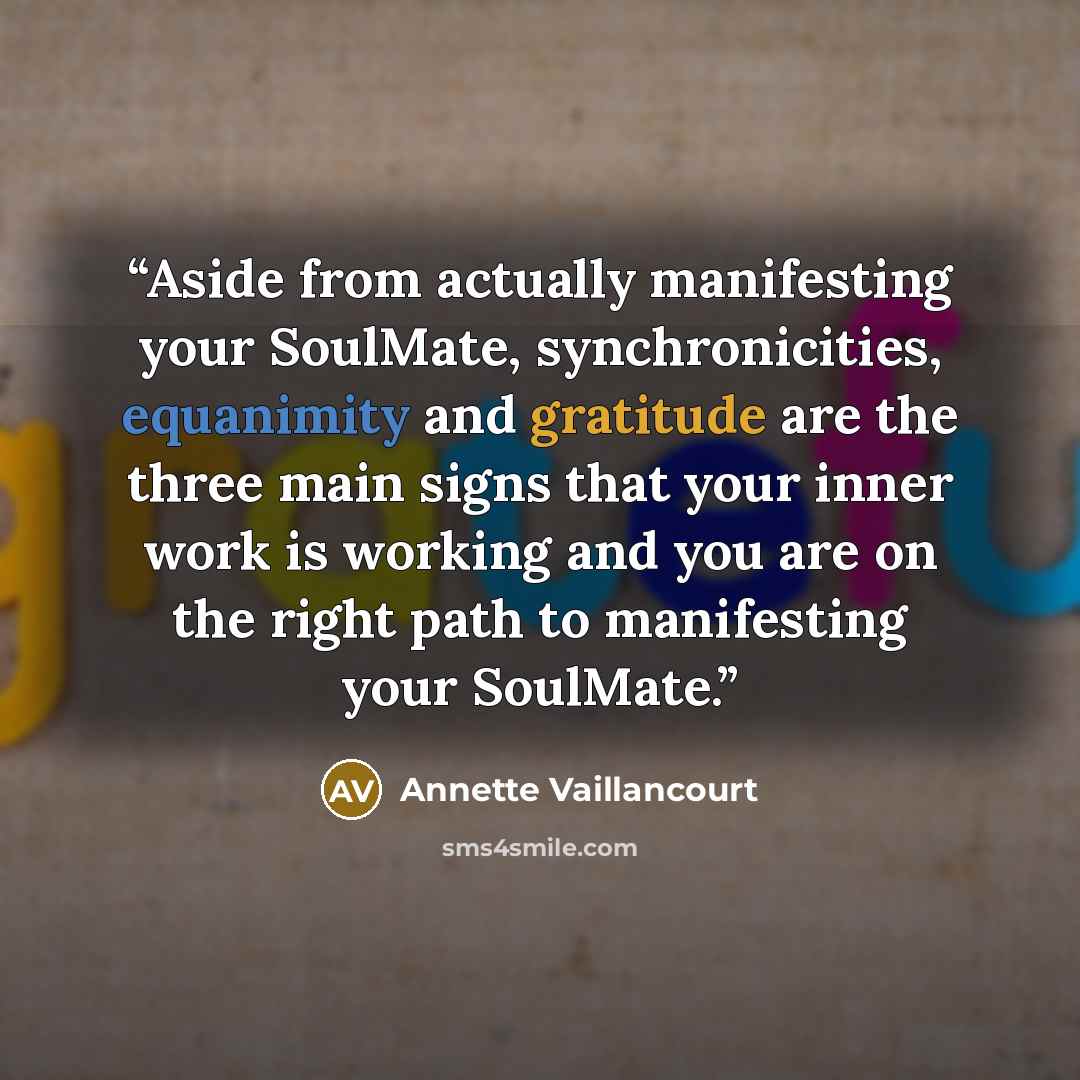 “Aside from actually manifesting your SoulMate, synchronicities, equanimity and gratitude are the three main signs that your inner work is working and you are on the right path to manifesting your SoulMate.” quote by Annette Vaillancourt
