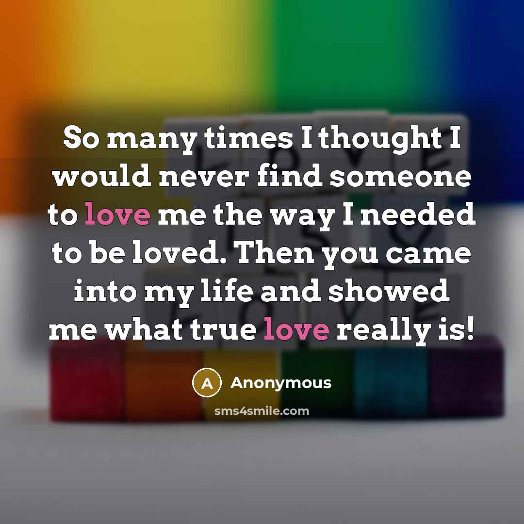 “So many times I thought I would never find someone to love me the way I needed to be loved. Then you came into my life and showed me what true love really is!” quote by Anonymous