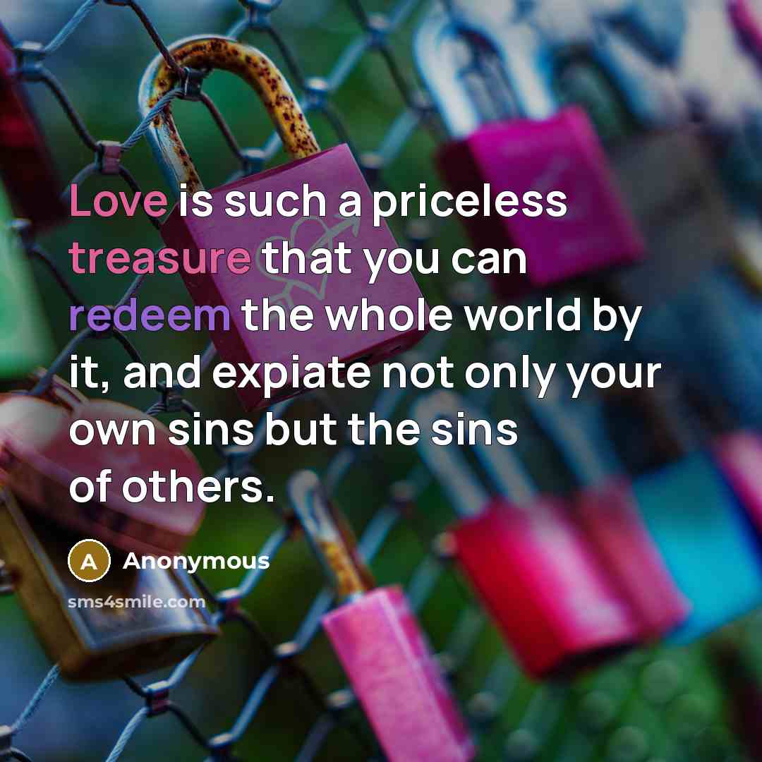 “Love is such a priceless treasure that you can redeem the whole world by it, and expiate not only your own sins but the sins of others.” quote by Anonymous