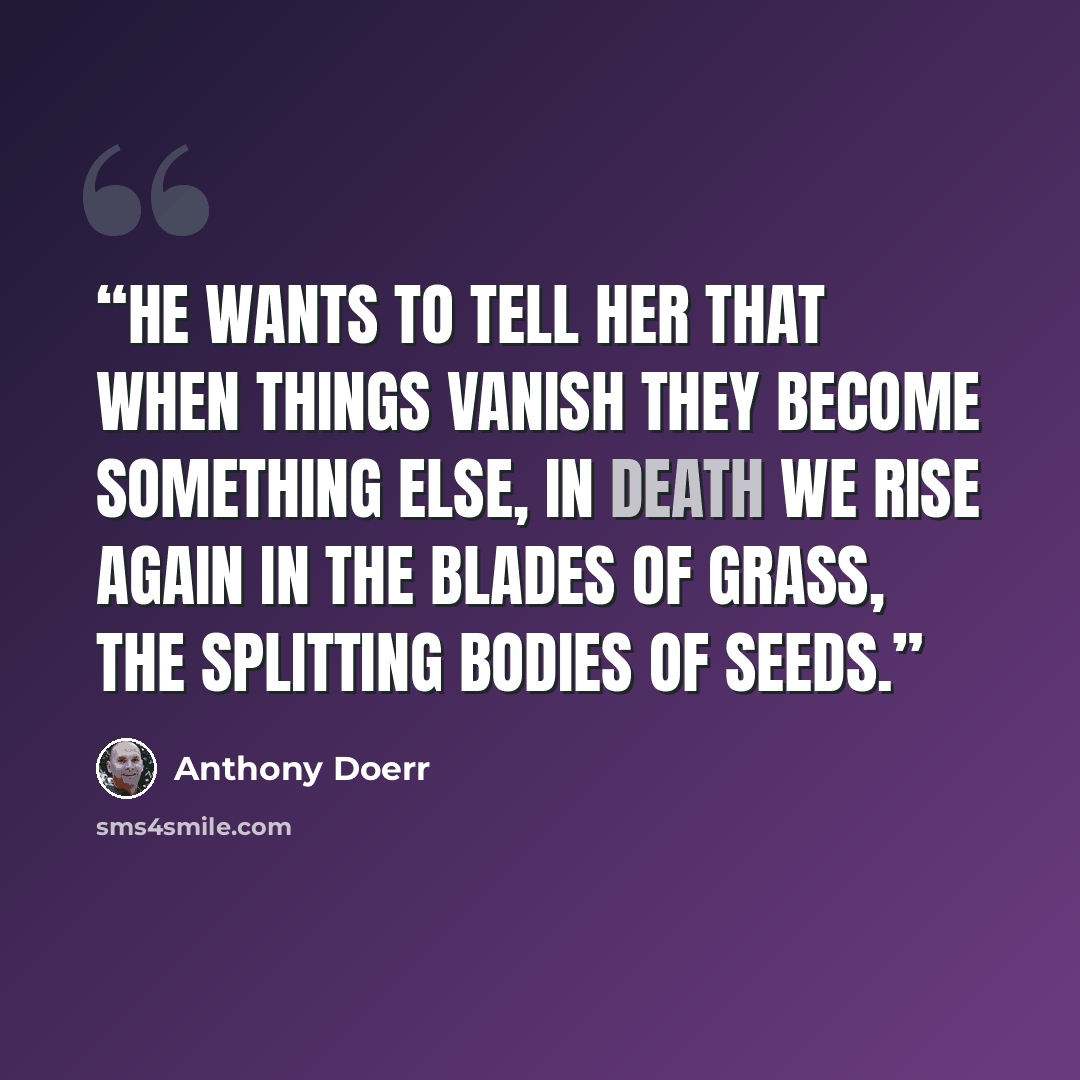 “He wants to tell her that when things vanish they become something else, in death we rise again in the blades of grass, the splitting bodies of seeds.” quote by Anthony Doerr