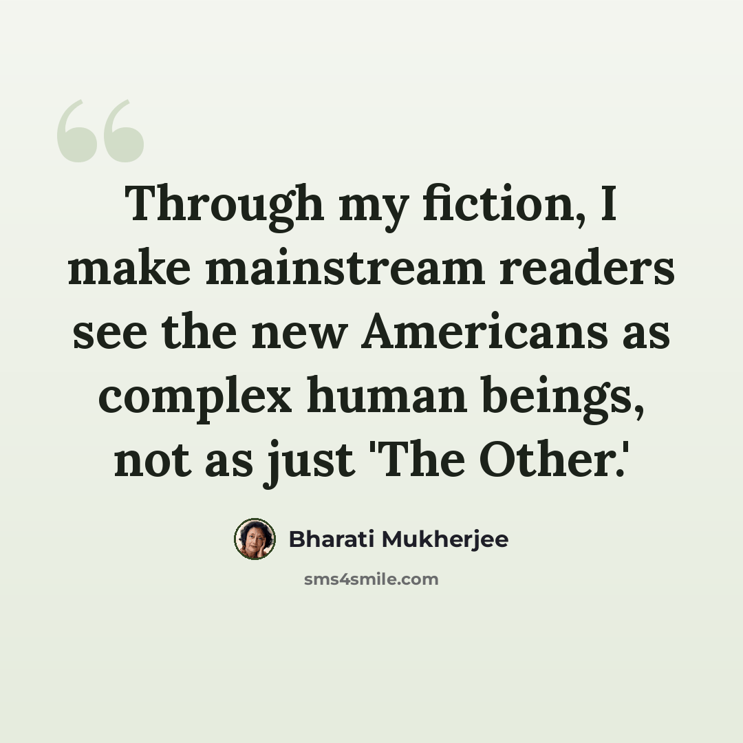 “Through my fiction, I make mainstream readers see the new Americans as complex human beings, not as just 'The Other.'” quote by Bharati Mukherjee