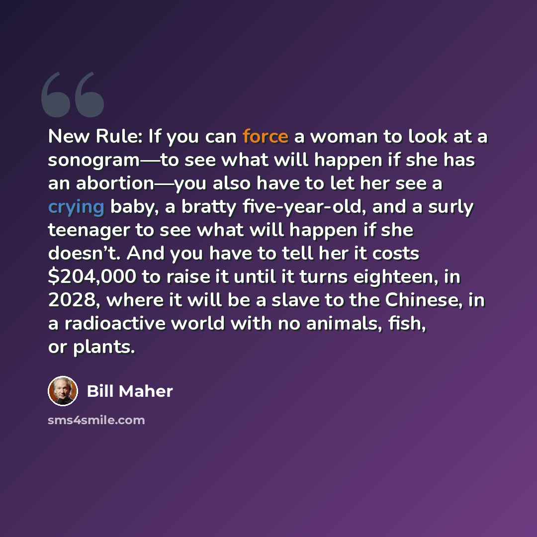 “New Rule: If you can force a woman to look at a sonogram—to see what will happen if she has an abortion—you also have to let her see a crying baby, a bratty five-year-old, and a surly teenager to see what will happen if she doesn’t. And you have to tell her it costs $204,000 to raise it until it…” quote by Bill Maher