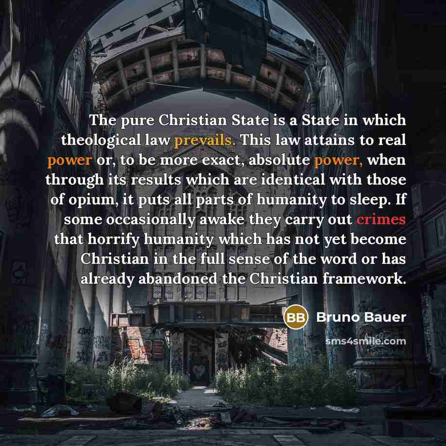 “The pure Christian State is a State in which theological law prevails. This law attains to real power or, to be more exact, absolute power, when through its results which are identical with those of opium, it puts all parts of humanity to sleep. If some occasionally awake they carry out crimes…” quote by Bruno Bauer
