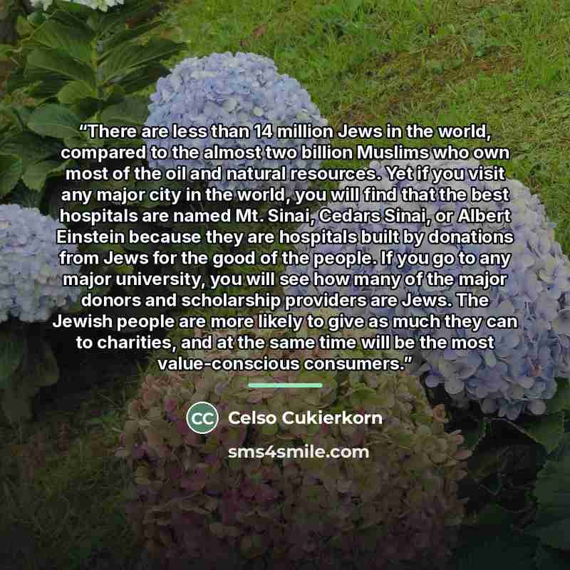 “There are less than 14 million Jews in the world, compared to the almost two billion Muslims who own most of the oil and natural resources. Yet if you visit any major city in the world, you will find that the best hospitals are named Mt. Sinai, Cedars Sinai, or Albert Einstein because they are…” quote by Celso Cukierkorn