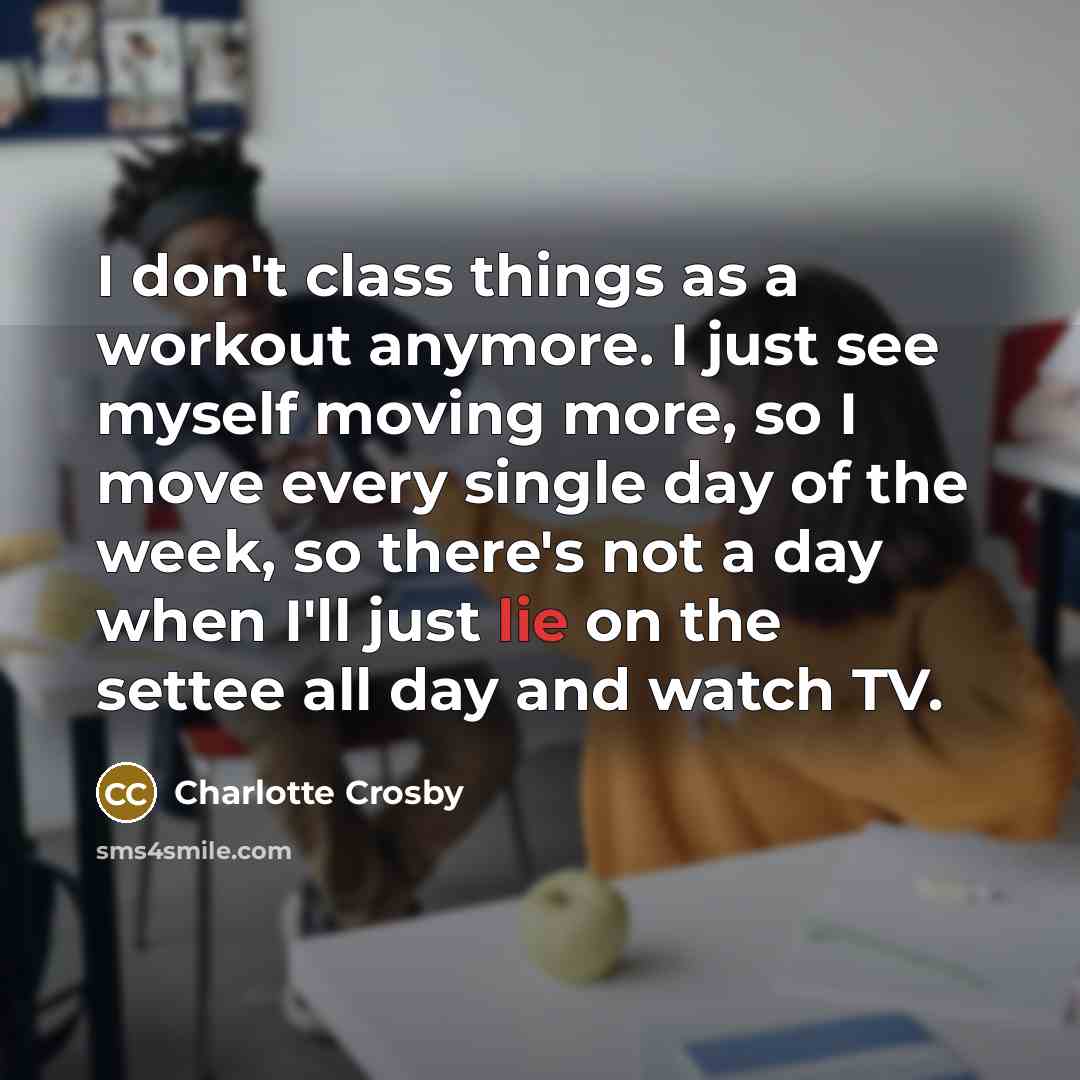 “I don't class things as a workout anymore. I just see myself moving more, so I move every single day of the week, so there's not a day when I'll just lie on the settee all day and watch TV.” quote by Charlotte Crosby