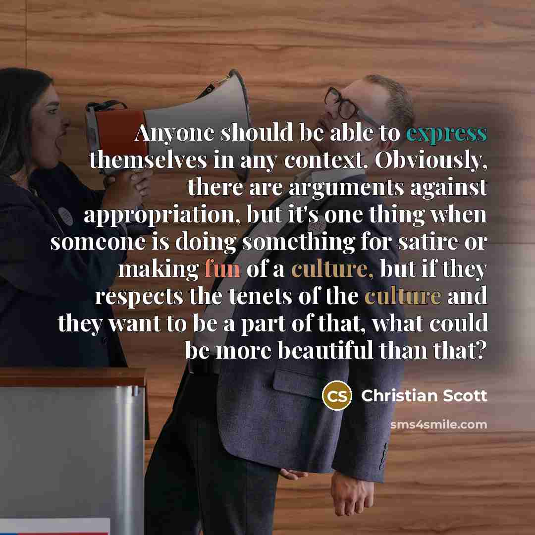 “Anyone should be able to express themselves in any context. Obviously, there are arguments against appropriation, but it's one thing when someone is doing something for satire or making fun of a culture, but if they respects the tenets of the culture and they want to be a part of that, what could…” quote by Christian Scott