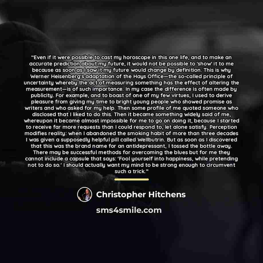 “Even if it were possible to cast my horoscope in this one life, and to make an accurate prediction about my future, it would not be possible to 'show' it to me because as soon as I saw it my future would change by definition. This is why Werner Heisenberg's adaptation of the Hays Office—the…” quote by Christopher Hitchens