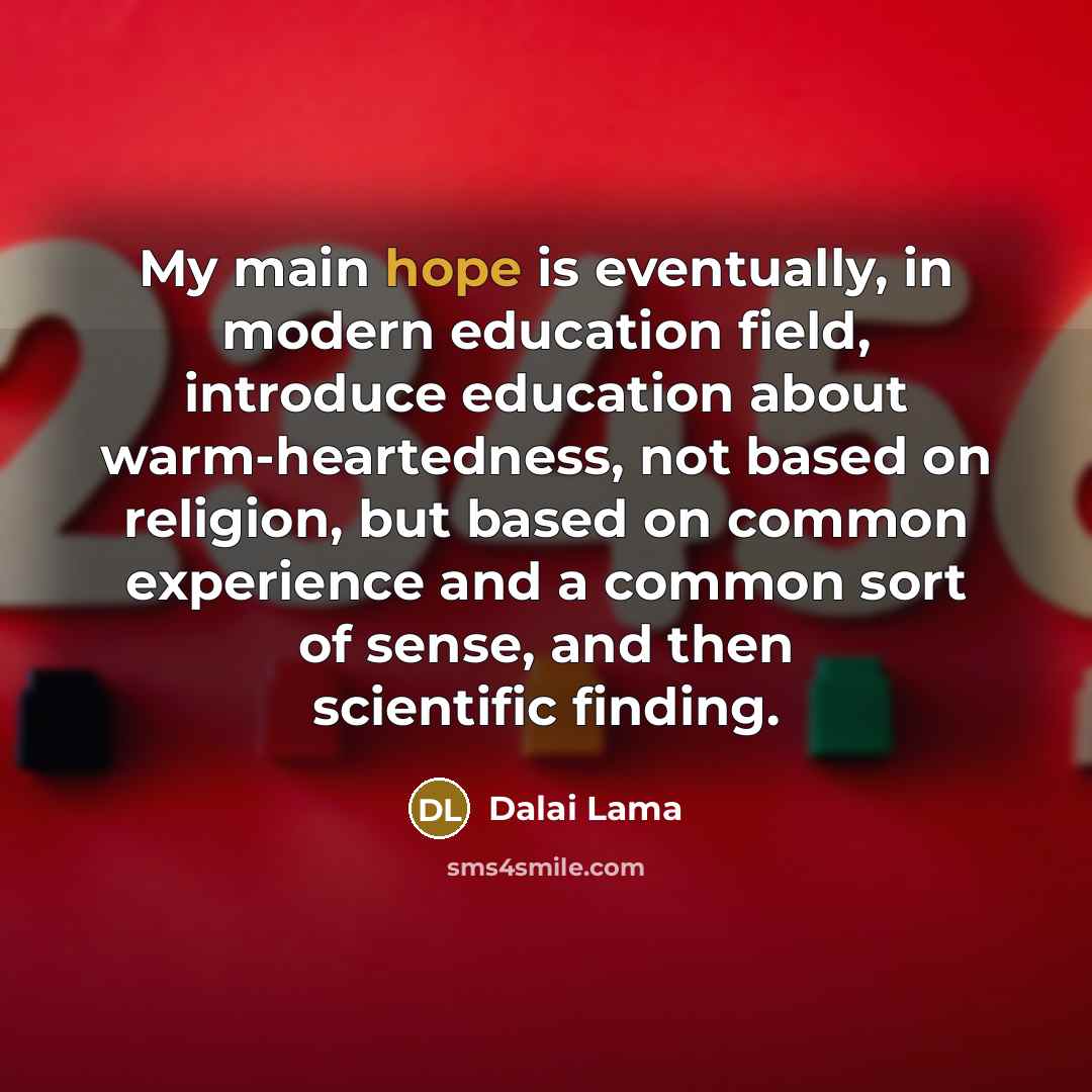 “My main hope is eventually, in modern education field, introduce education about warm-heartedness, not based on religion, but based on common experience and a common sort of sense, and then scientific finding.” quote by Dalai Lama