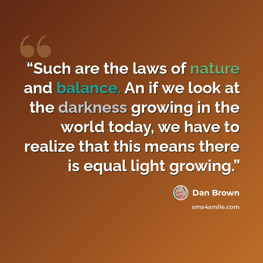 “Such are the laws of nature and balance. An if we look at the darkness growing in the world today, we have to realize that this means there is equal light growing.” quote by Dan Brown