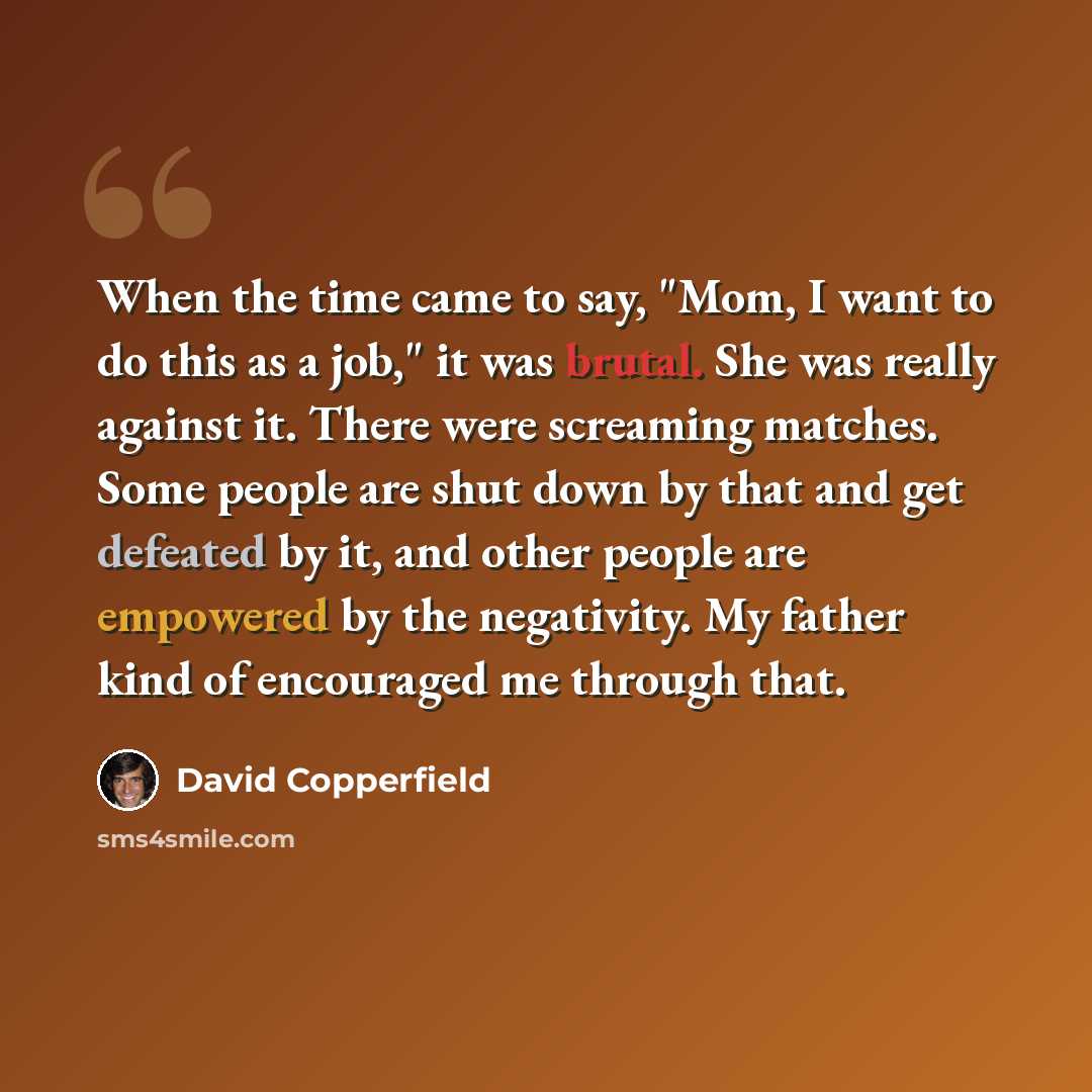 “When the time came to say, "Mom, I want to do this as a job," it was brutal. She was really against it. There were screaming matches. Some people are shut down by that and get defeated by it, and other people are empowered by the negativity. My father kind of encouraged me through that.” quote by David Copperfield