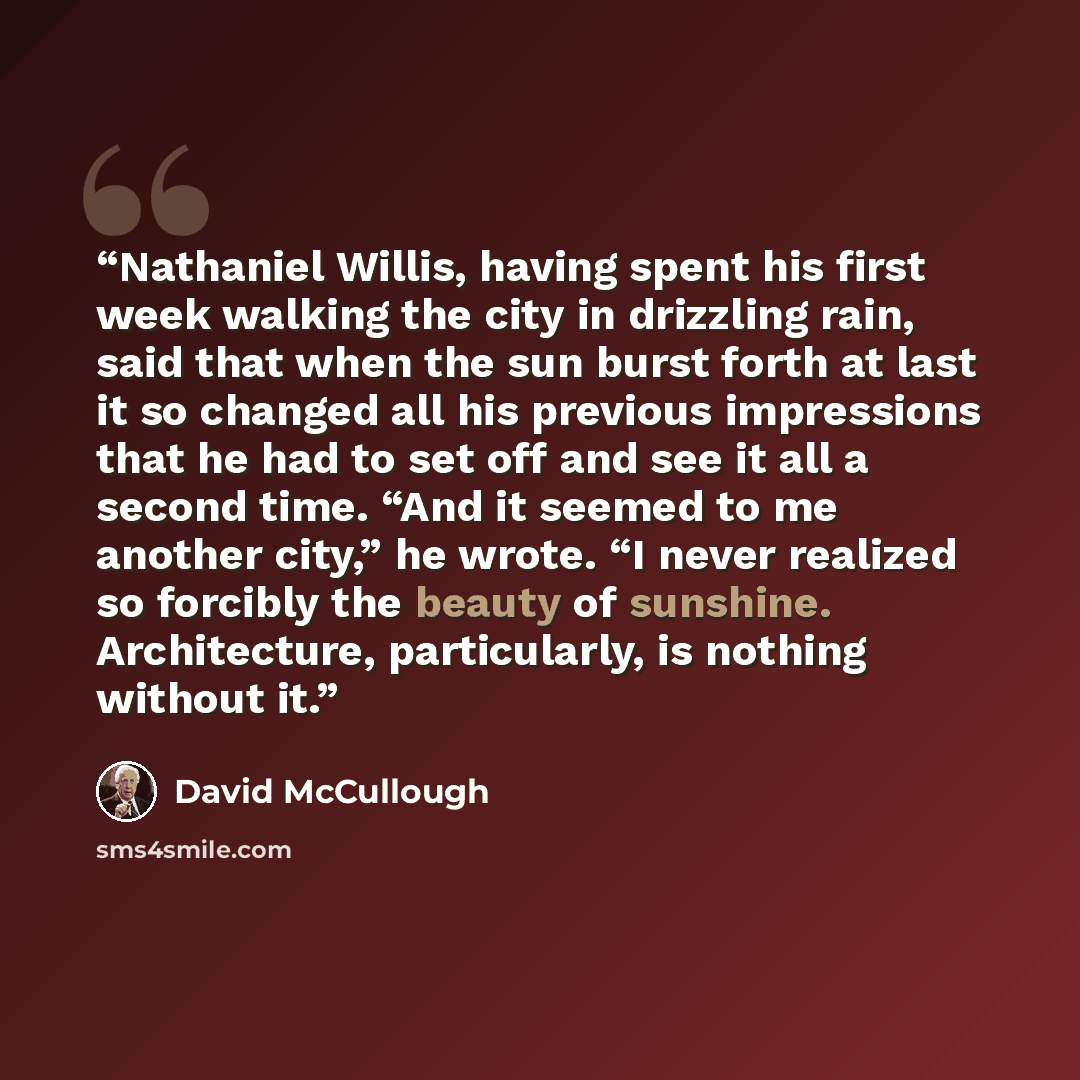 “Nathaniel Willis, having spent his first week walking the city in drizzling rain, said that when the sun burst forth at last it so changed all his previous impressions that he had to set off and see it all a second time. “And it seemed to me another city,” he wrote. “I never realized so forcibly…” quote by David McCullough