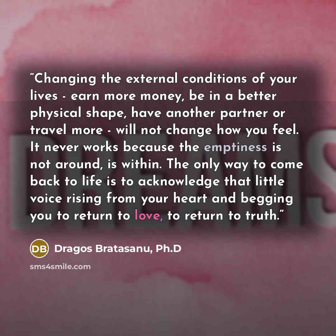 “Changing the external conditions of your lives - earn more money, be in a better physical shape, have another partner or travel more - will not change how you feel. It never works because the emptiness is not around, is within. The only way to come back to life is to acknowledge that little voice…” quote by Dragos Bratasanu, Ph.D