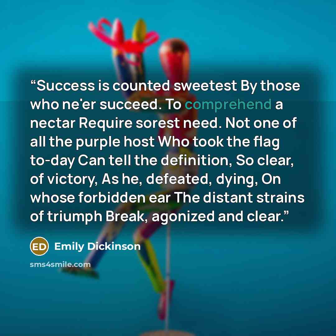 “Success is counted sweetest By those who ne'er succeed. To comprehend a nectar Require sorest need. Not one of all the purple host Who took the flag to-day Can tell the definition, So clear, of victory, As he, defeated, dying, On whose forbidden ear The distant strains of triumph Break, agonized…” quote by Emily Dickinson