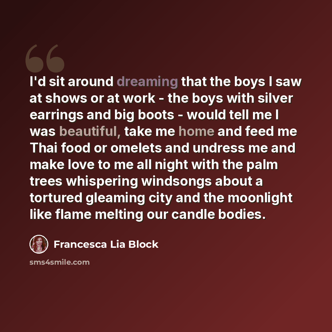 “I'd sit around dreaming that the boys I saw at shows or at work - the boys with silver earrings and big boots - would tell me I was beautiful, take me home and feed me Thai food or omelets and undress me and make love to me all night with the palm trees whispering windsongs about a tortured…” quote by Francesca Lia Block