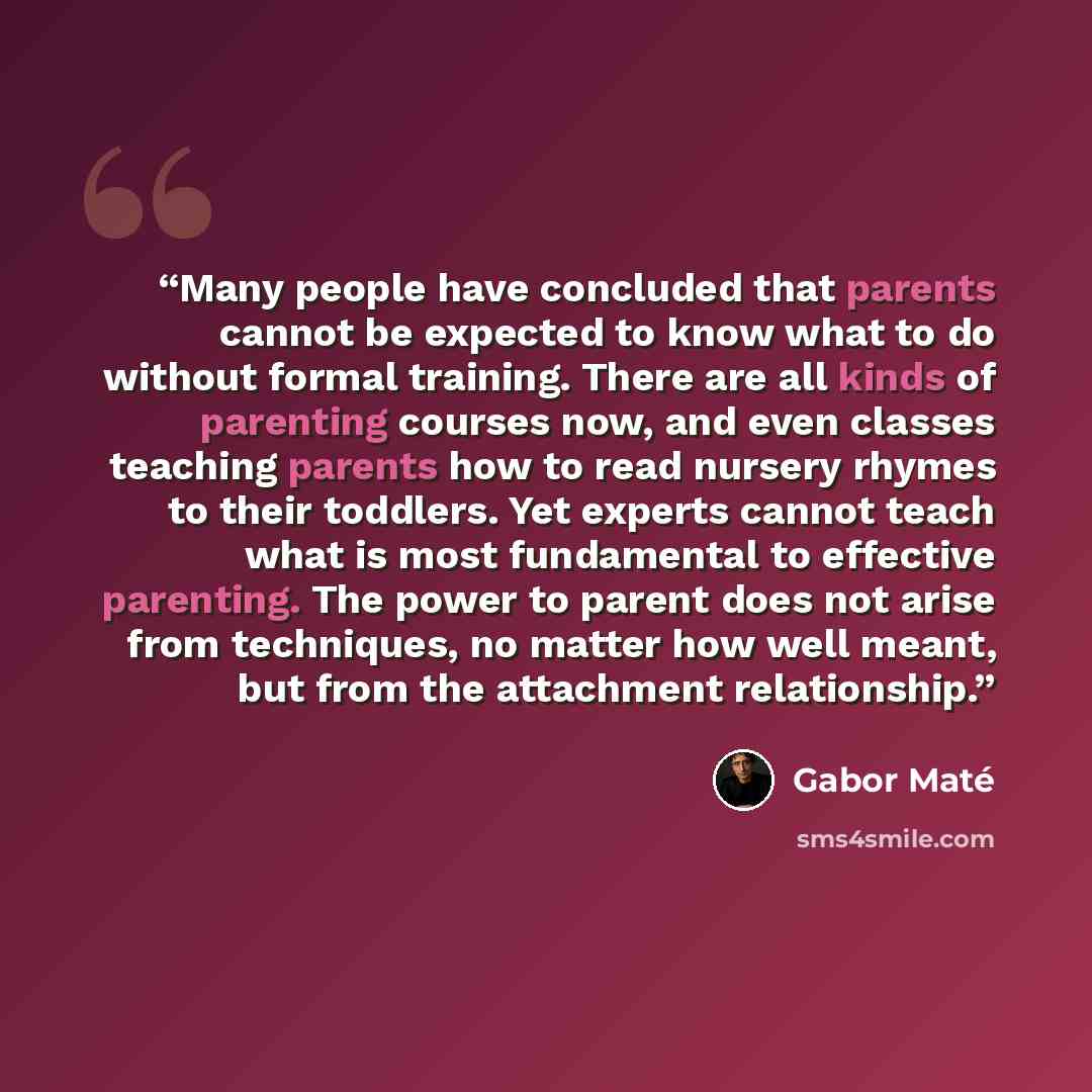 “Many people have concluded that parents cannot be expected to know what to do without formal training. There are all kinds of parenting courses now, and even classes teaching parents how to read nursery rhymes to their toddlers. Yet experts cannot teach what is most fundamental to effective…” quote by Gabor Maté