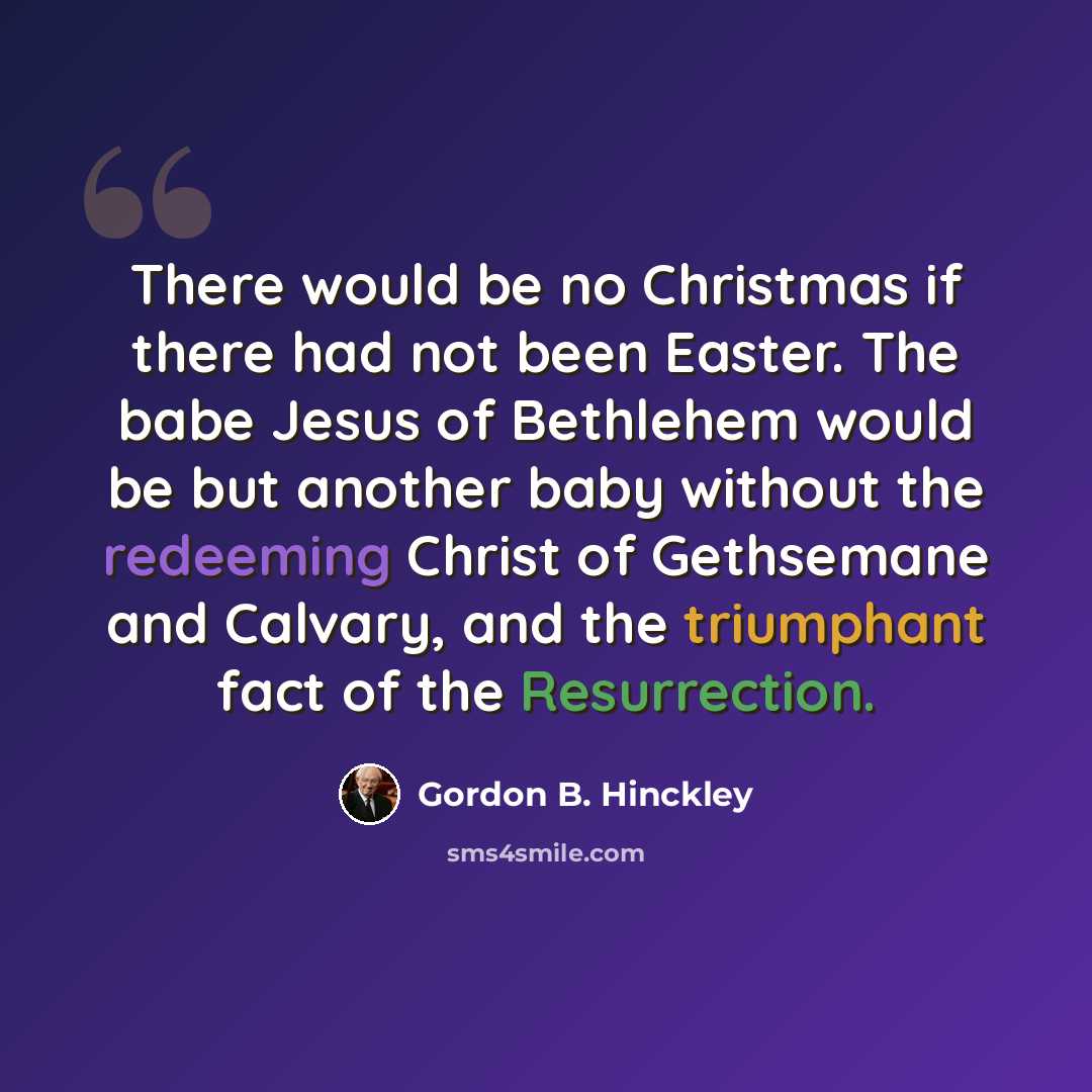 “There would be no Christmas if there had not been Easter. The babe Jesus of Bethlehem would be but another baby without the redeeming Christ of Gethsemane and Calvary, and the triumphant fact of the Resurrection.” quote by Gordon B. Hinckley