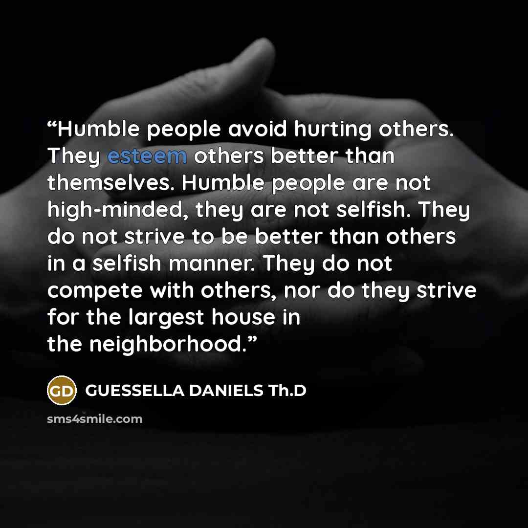 “Humble people avoid hurting others. They esteem others better than themselves. Humble people are not high-minded, they are not selfish. They do not strive to be better than others in a selfish manner. They do not compete with others, nor do they strive for the largest house in the neighborhood.” quote by GUESSELLA DANIELS Th.D