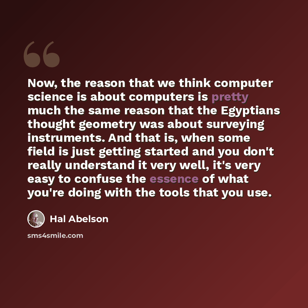 “Now, the reason that we think computer science is about computers is pretty much the same reason that the Egyptians thought geometry was about surveying instruments. And that is, when some field is just getting started and you don't really understand it very well, it's very easy to confuse the…” quote by Hal Abelson
