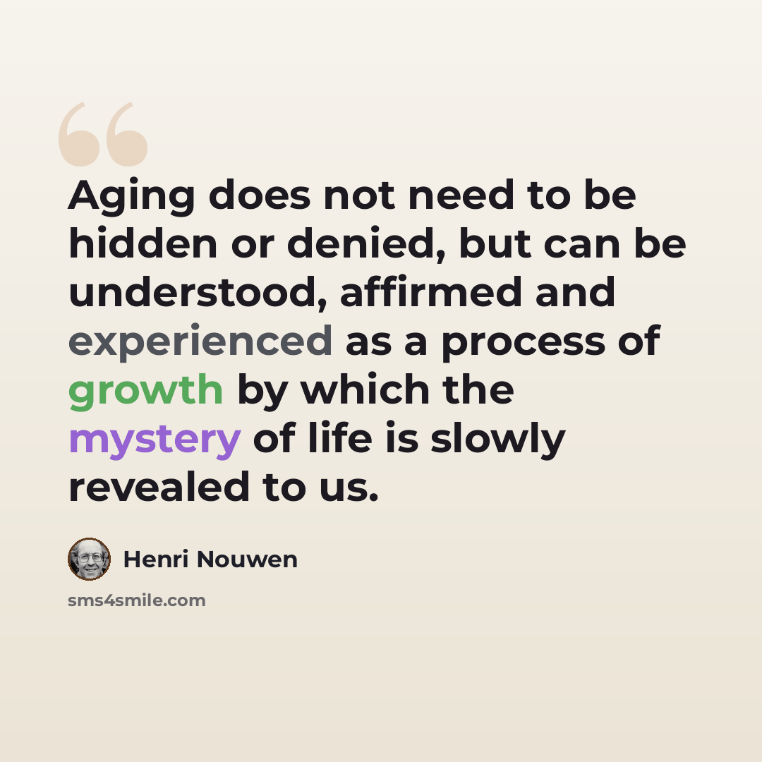 “Aging does not need to be hidden or denied, but can be understood, affirmed and experienced as a process of growth by which the mystery of life is slowly revealed to us.” quote by Henri Nouwen