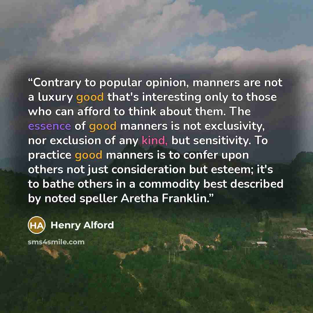 “Contrary to popular opinion, manners are not a luxury good that's interesting only to those who can afford to think about them. The essence of good manners is not exclusivity, nor exclusion of any kind, but sensitivity. To practice good manners is to confer upon others not just consideration but…” quote by Henry Alford