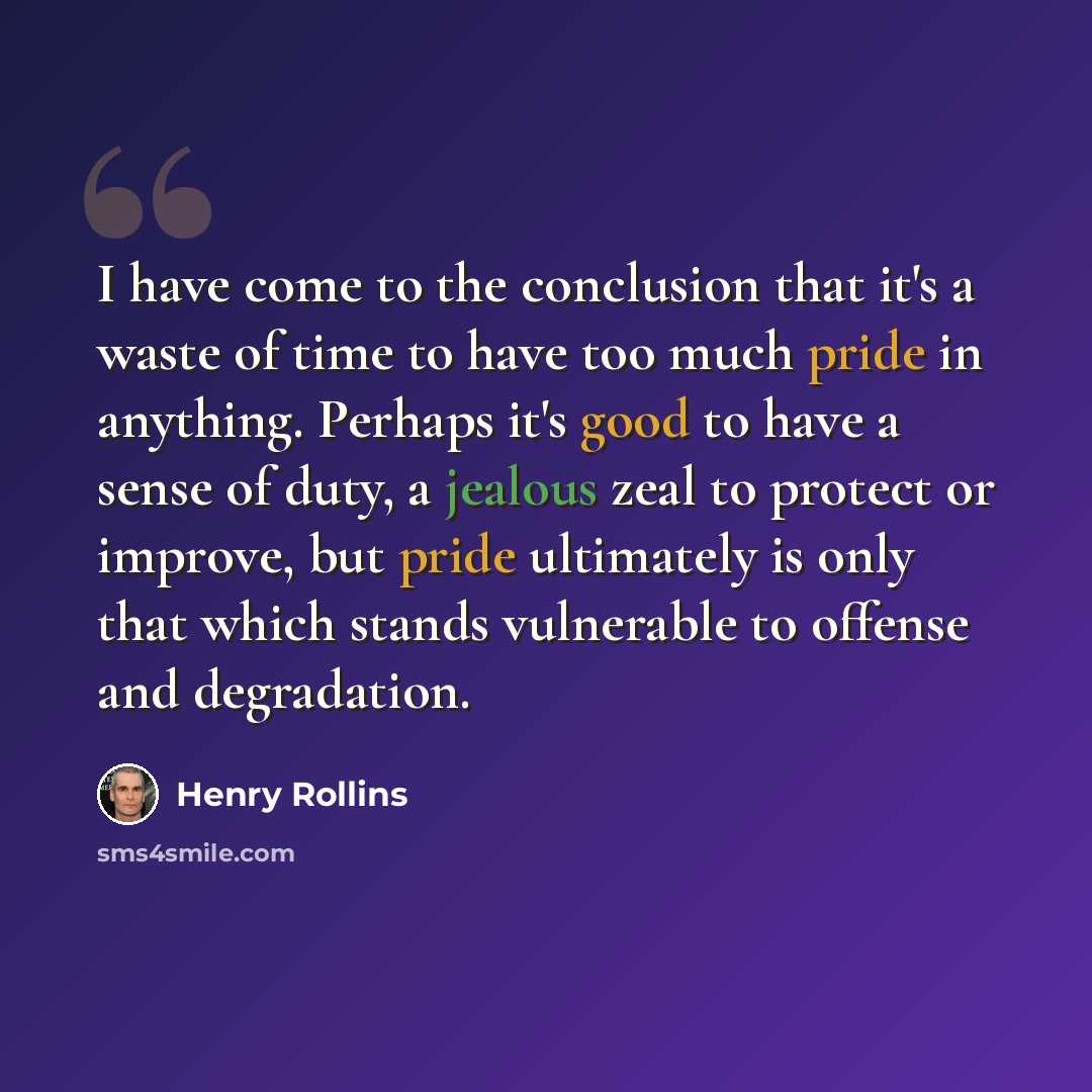 “I have come to the conclusion that it's a waste of time to have too much pride in anything. Perhaps it's good to have a sense of duty, a jealous zeal to protect or improve, but pride ultimately is only that which stands vulnerable to offense and degradation.” quote by Henry Rollins