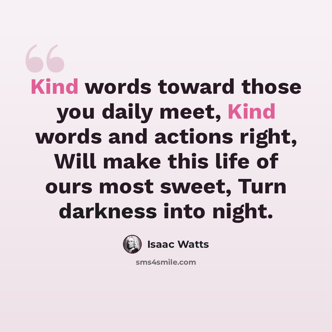 “Kind words toward those you daily meet, Kind words and actions right, Will make this life of ours most sweet, Turn darkness into night.” quote by Isaac Watts