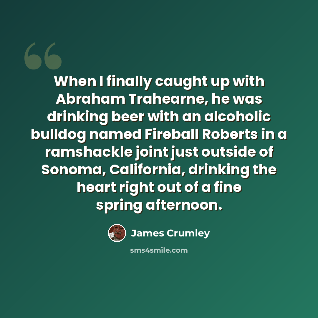 “When I finally caught up with Abraham Trahearne, he was drinking beer with an alcoholic bulldog named Fireball Roberts in a ramshackle joint just outside of Sonoma, California, drinking the heart right out of a fine spring afternoon.” quote by James Crumley