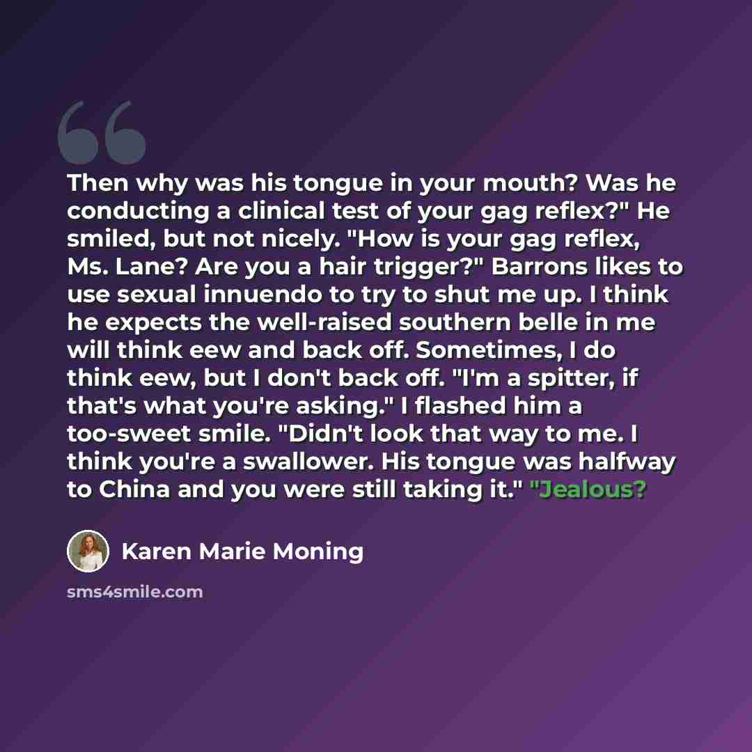 “Then why was his tongue in your mouth? Was he conducting a clinical test of your gag reflex?" He smiled, but not nicely. "How is your gag reflex, Ms. Lane? Are you a hair trigger?" Barrons likes to use sexual innuendo to try to shut me up. I think he expects the well-raised southern belle in me…” quote by Karen Marie Moning