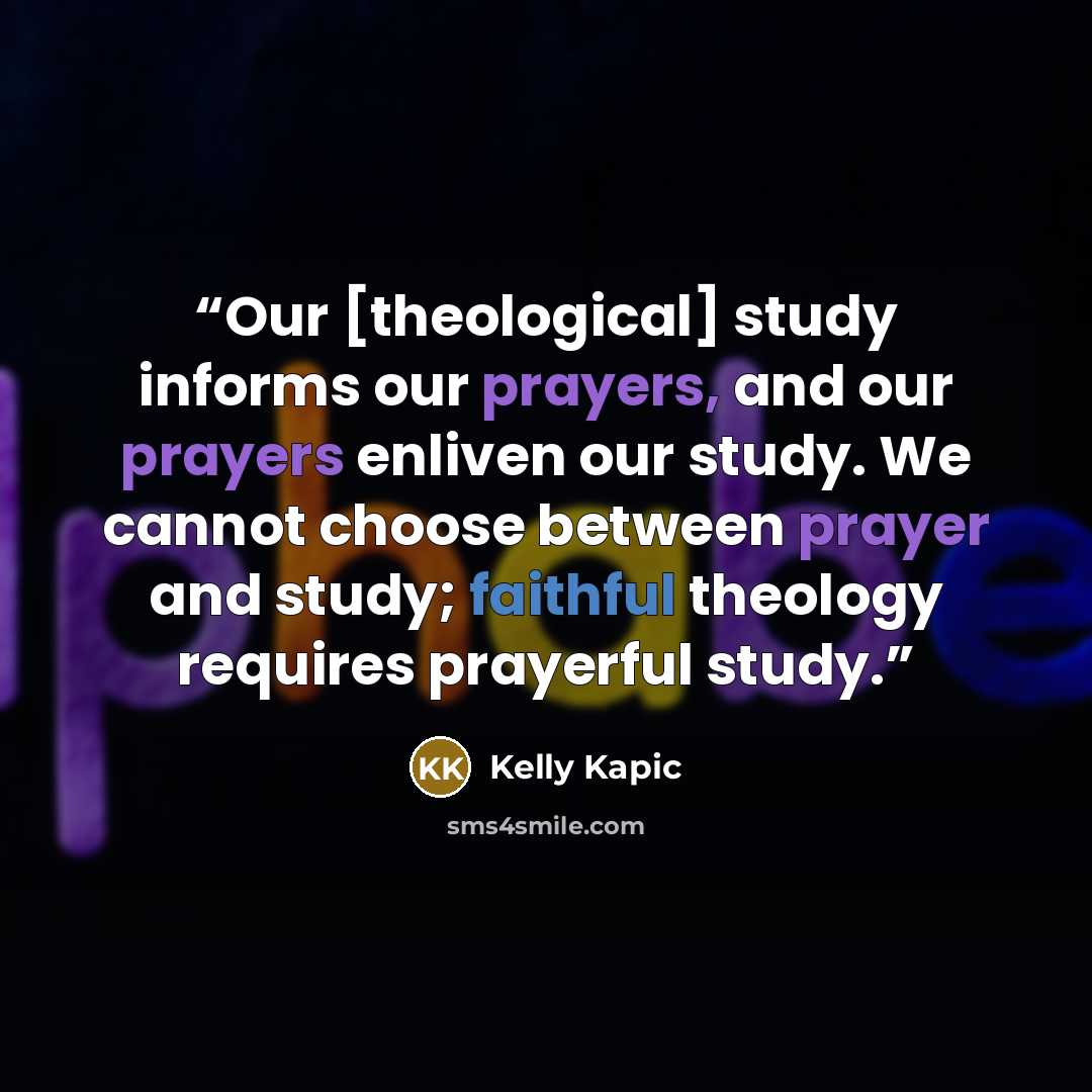 “Our [theological] study informs our prayers, and our prayers enliven our study. We cannot choose between prayer and study; faithful theology requires prayerful study.” quote by Kelly Kapic