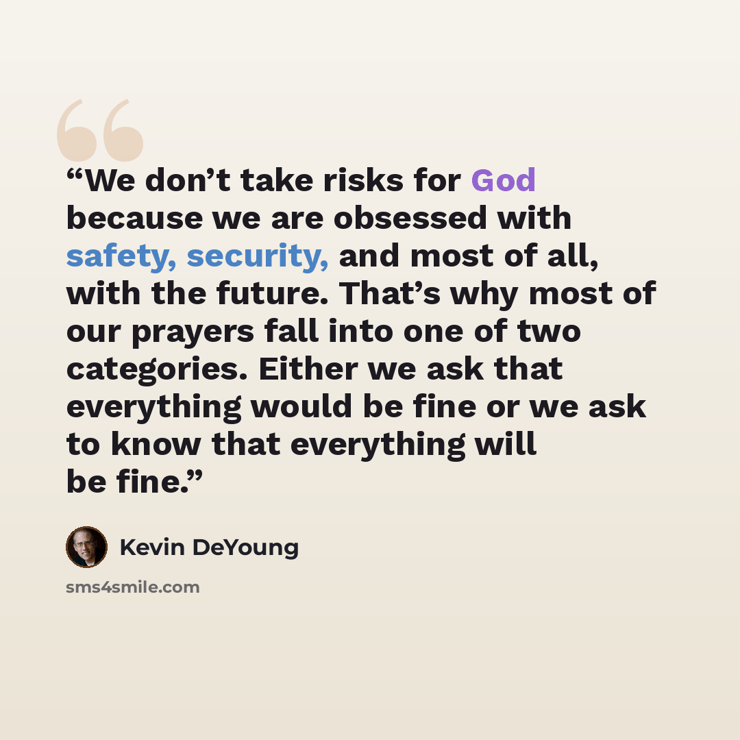 “We don’t take risks for God because we are obsessed with safety, security, and most of all, with the future. That’s why most of our prayers fall into one of two categories. Either we ask that everything would be fine or we ask to know that everything will be fine.” quote by Kevin DeYoung