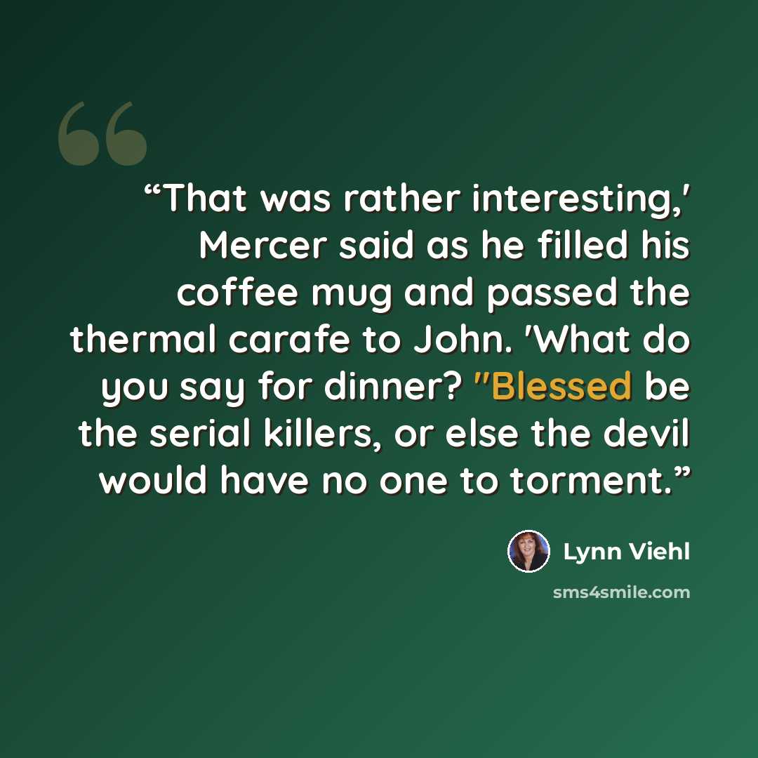 “That was rather interesting,' Mercer said as he filled his coffee mug and passed the thermal carafe to John. 'What do you say for dinner? "Blessed be the serial killers, or else the devil would have no one to torment.” quote by Lynn Viehl