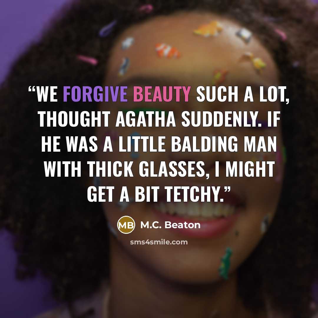 “We forgive beauty such a lot, thought Agatha suddenly. If he was a little balding man with thick glasses, I might get a bit tetchy.” quote by M.C. Beaton