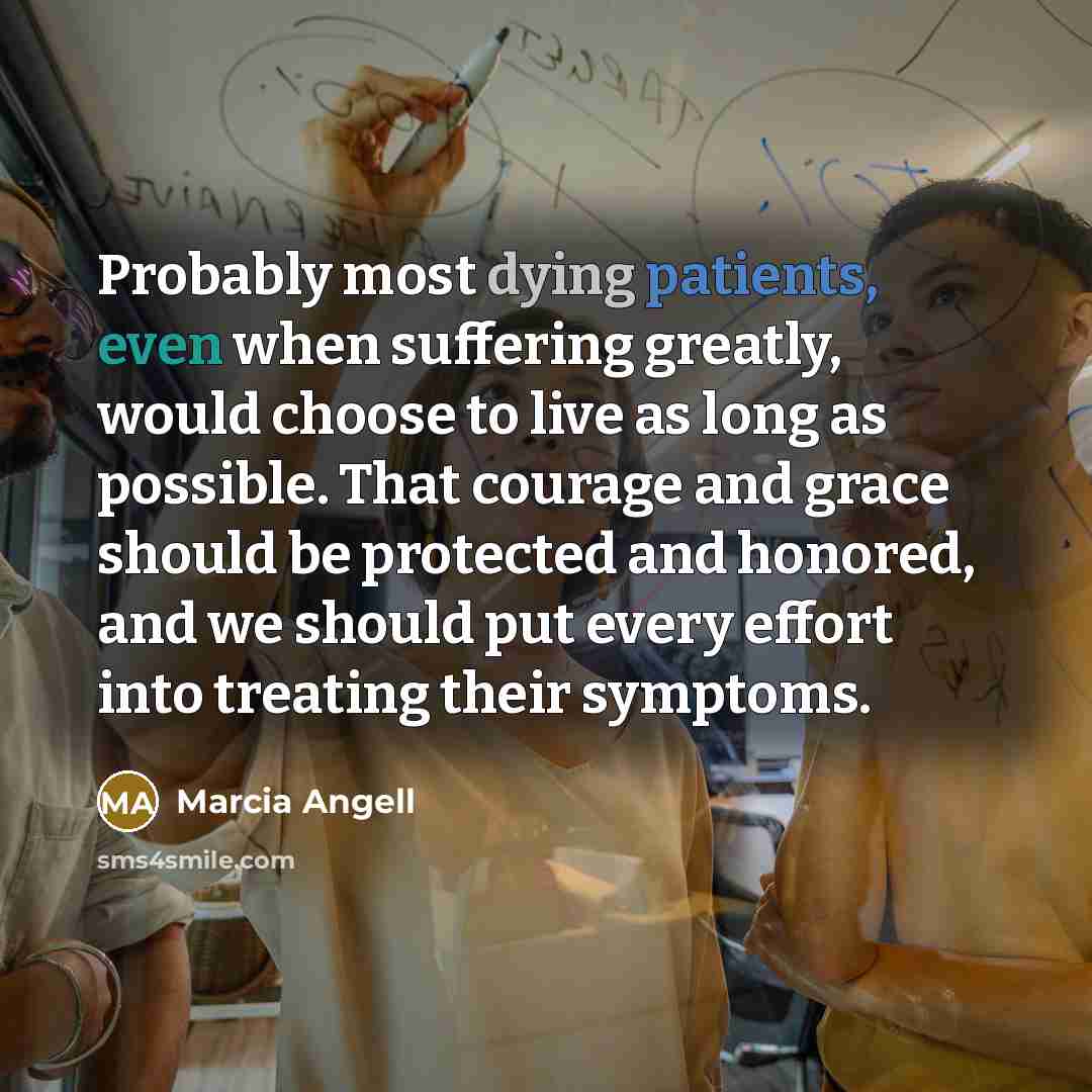 “Probably most dying patients, even when suffering greatly, would choose to live as long as possible. That courage and grace should be protected and honored, and we should put every effort into treating their symptoms.” quote by Marcia Angell