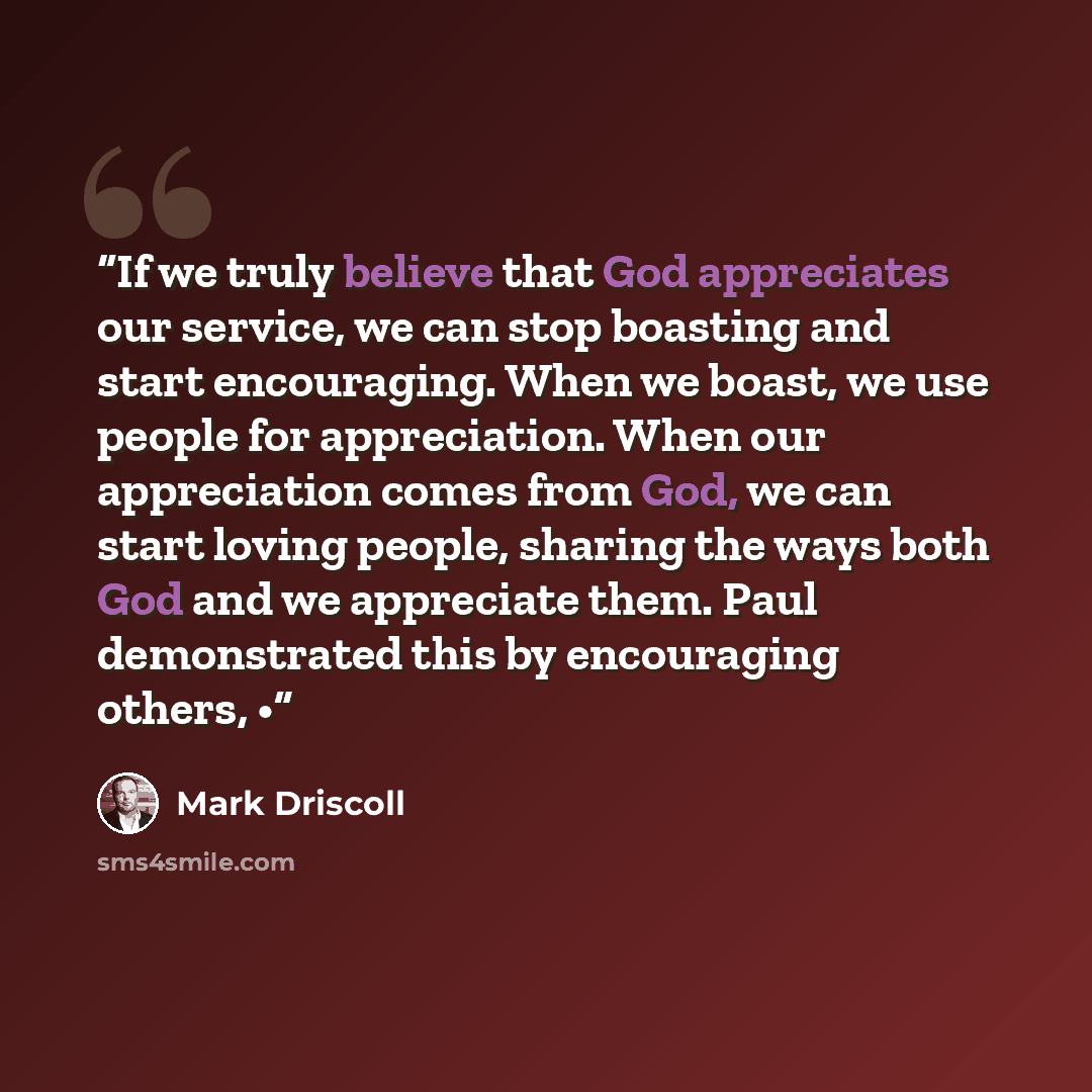 “If we truly believe that God appreciates our service, we can stop boasting and start encouraging. When we boast, we use people for appreciation. When our appreciation comes from God, we can start loving people, sharing the ways both God and we appreciate them. Paul demonstrated this by encouraging…” quote by Mark Driscoll