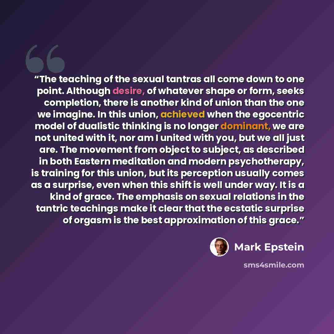 “The teaching of the sexual tantras all come down to one point. Although desire, of whatever shape or form, seeks completion, there is another kind of union than the one we imagine. In this union, achieved when the egocentric model of dualistic thinking is no longer dominant, we are not united with…” quote by Mark Epstein