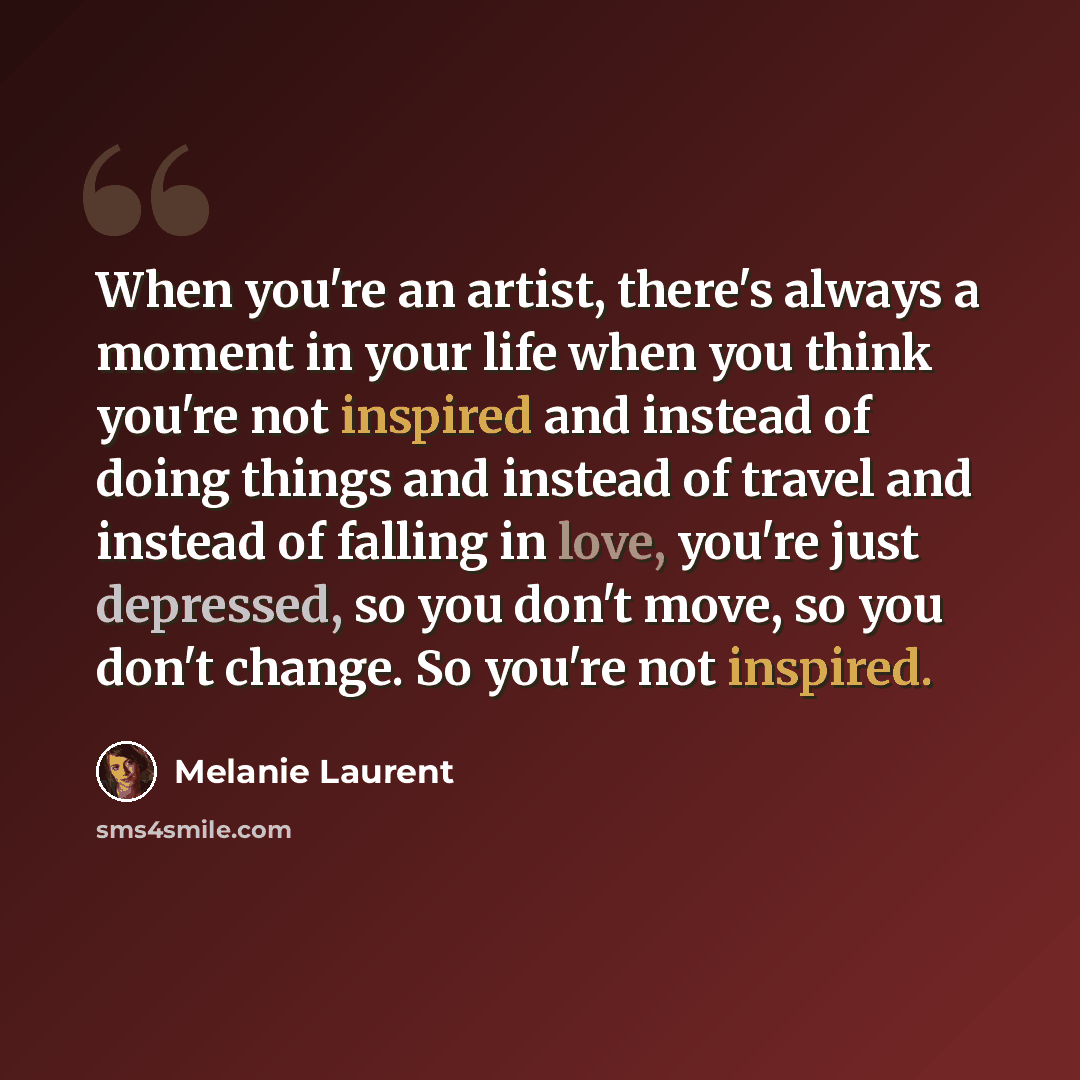 “When you're an artist, there's always a moment in your life when you think you're not inspired and instead of doing things and instead of travel and instead of falling in love, you're just depressed, so you don't move, so you don't change. So you're not inspired.” quote by Melanie Laurent