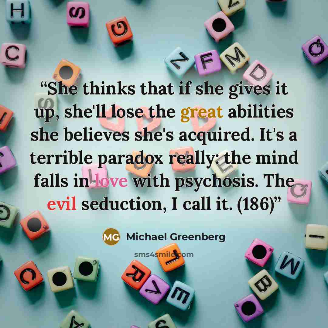 “She thinks that if she gives it up, she'll lose the great abilities she believes she's acquired. It's a terrible paradox really: the mind falls in love with psychosis. The evil seduction, I call it. (186)” quote by Michael Greenberg