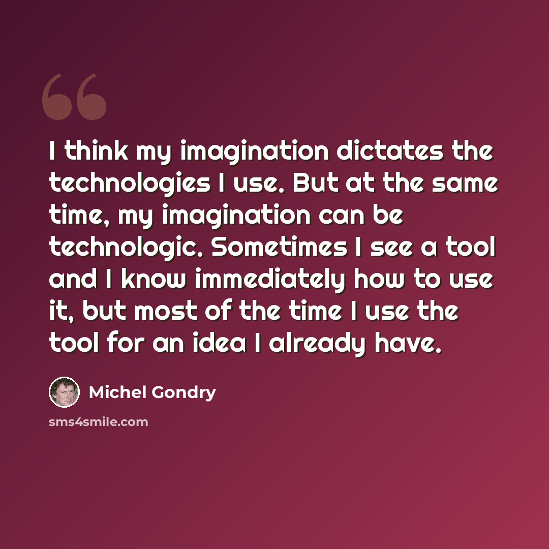 “I think my imagination dictates the technologies I use. But at the same time, my imagination can be technologic. Sometimes I see a tool and I know immediately how to use it, but most of the time I use the tool for an idea I already have.” quote by Michel Gondry