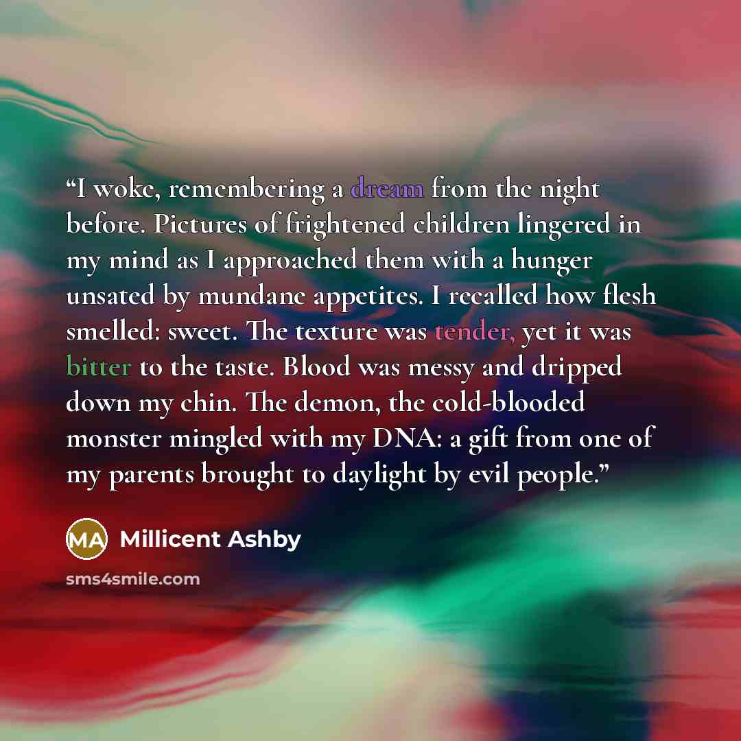 “I woke, remembering a dream from the night before. Pictures of frightened children lingered in my mind as I approached them with a hunger unsated by mundane appetites. I recalled how flesh smelled: sweet. The texture was tender, yet it was bitter to the taste. Blood was messy and dripped down my…” quote by Millicent Ashby