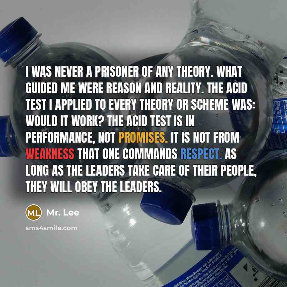 “I was never a prisoner of any theory. What guided me were reason and reality. The acid test I applied to every theory or scheme was: Would it work? The acid test is in performance, not promises. It is not from weakness that one commands respect. As long as the leaders take care of their people…” quote by Mr. Lee