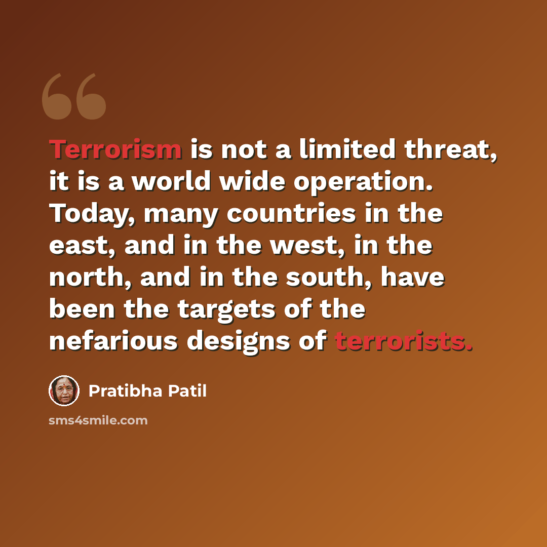 “Terrorism is not a limited threat, it is a world wide operation. Today, many countries in the east, and in the west, in the north, and in the south, have been the targets of the nefarious designs of terrorists.” quote by Pratibha Patil