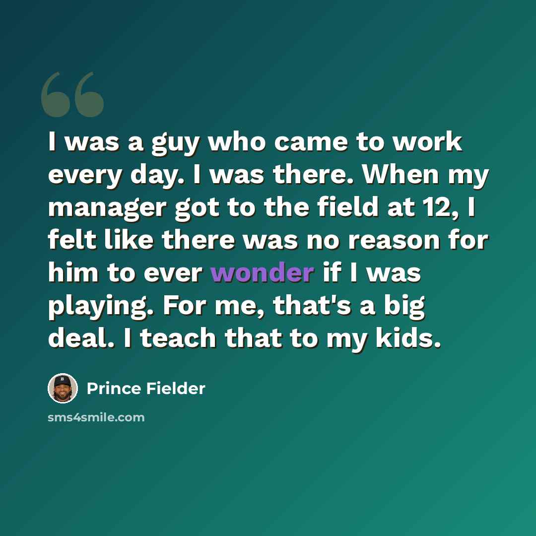 “I was a guy who came to work every day. I was there. When my manager got to the field at 12, I felt like there was no reason for him to ever wonder if I was playing. For me, that's a big deal. I teach that to my kids.” quote by Prince Fielder