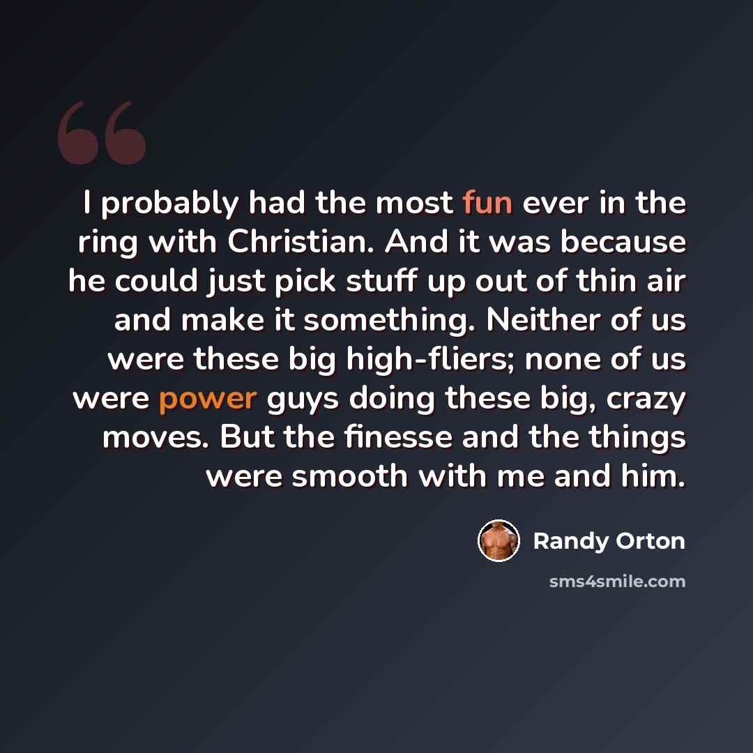 “I probably had the most fun ever in the ring with Christian. And it was because he could just pick stuff up out of thin air and make it something. Neither of us were these big high-fliers; none of us were power guys doing these big, crazy moves. But the finesse and the things were smooth with me…” quote by Randy Orton