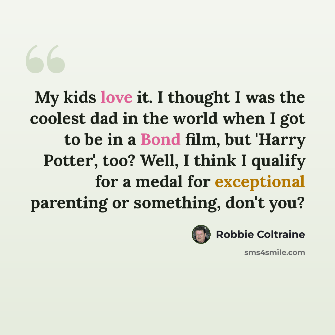 “My kids love it. I thought I was the coolest dad in the world when I got to be in a Bond film, but 'Harry Potter', too? Well, I think I qualify for a medal for exceptional parenting or something, don't you?” quote by Robbie Coltraine