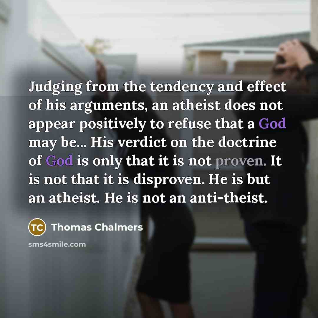“Judging from the tendency and effect of his arguments, an atheist does not appear positively to refuse that a God may be... His verdict on the doctrine of God is only that it is not proven. It is not that it is disproven. He is but an atheist. He is not an anti-theist.” quote by Thomas Chalmers