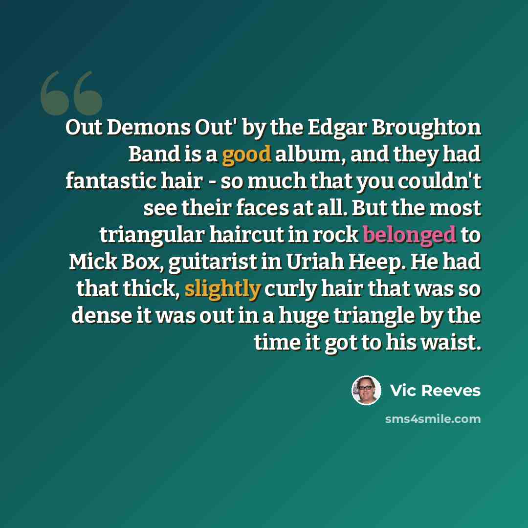 “Out Demons Out' by the Edgar Broughton Band is a good album, and they had fantastic hair - so much that you couldn't see their faces at all. But the most triangular haircut in rock belonged to Mick Box, guitarist in Uriah Heep. He had that thick, slightly curly hair that was so dense it was out in…” quote by Vic Reeves