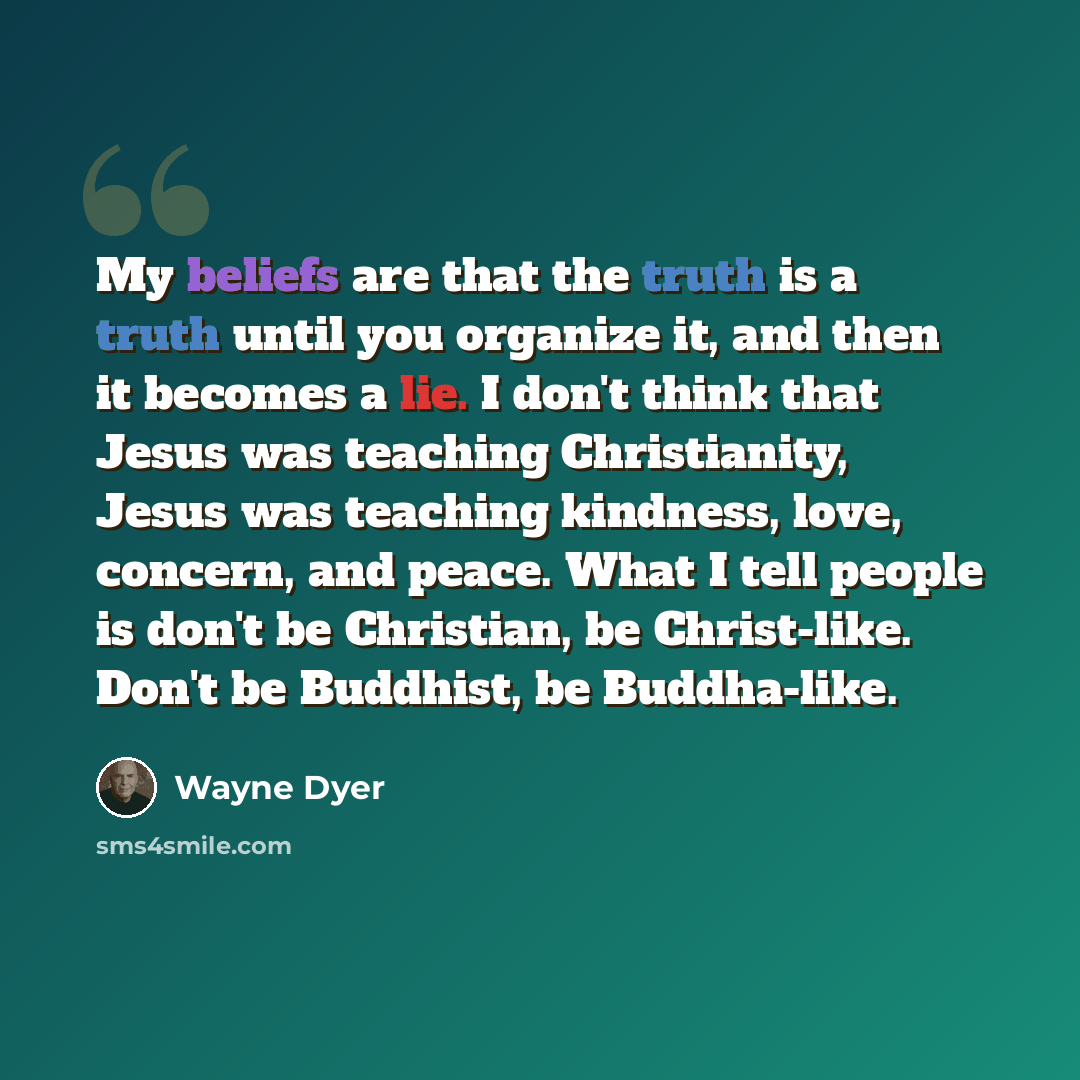 “My beliefs are that the truth is a truth until you organize it, and then it becomes a lie. I don't think that Jesus was teaching Christianity, Jesus was teaching kindness, love, concern, and peace. What I tell people is don't be Christian, be Christ-like. Don't be Buddhist, be Buddha-like.” quote by Wayne Dyer