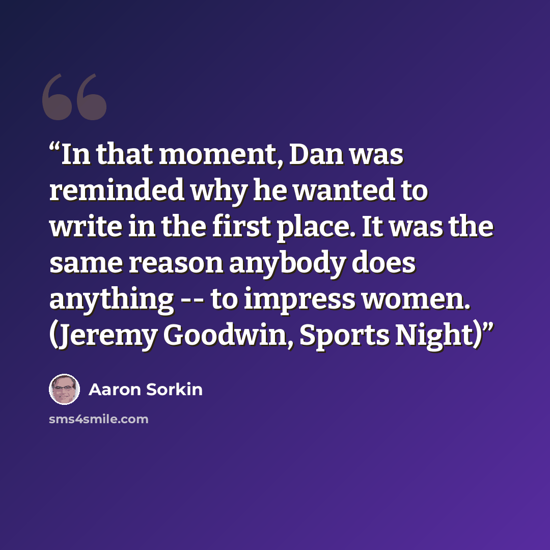 “In that moment, Dan was reminded why he wanted to write in the first place. It was the same reason anybody does anything -- to impress women. (Jeremy Goodwin, Sports Night)” quote by Aaron Sorkin